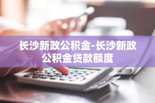 长沙新政公积金-长沙新政公积金贷款额度