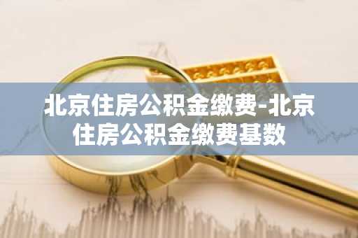 北京住房公积金缴费-北京住房公积金缴费基数