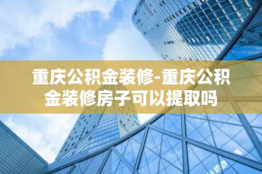 重庆公积金装修-重庆公积金装修房子可以提取吗