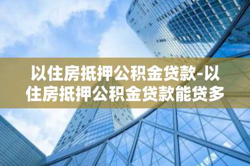 以住房抵押公积金贷款-以住房抵押公积金贷款能贷多少