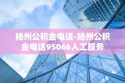 扬州公积金电话-扬州公积金电话95066人工服务