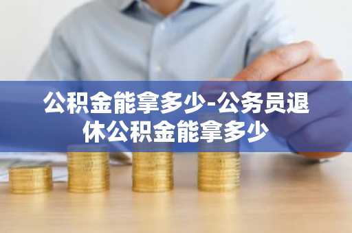 公积金能拿多少-公务员退休公积金能拿多少