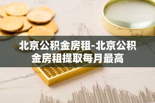 北京公积金房租-北京公积金房租提取每月最高
