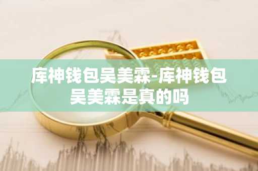 库神钱包吴美霖-库神钱包吴美霖是真的吗
