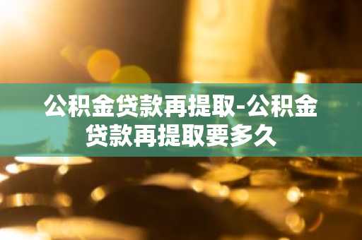 公积金贷款再提取-公积金贷款再提取要多久