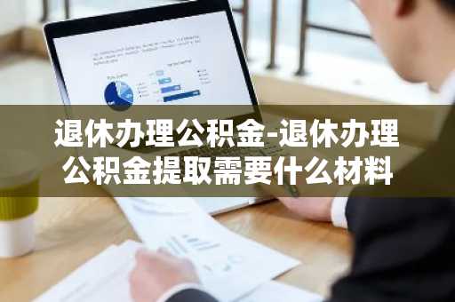 退休办理公积金-退休办理公积金提取需要什么材料