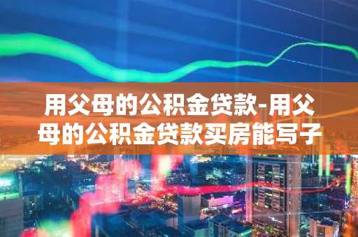 用父母的公积金贷款-用父母的公积金贷款买房能写子女名吗