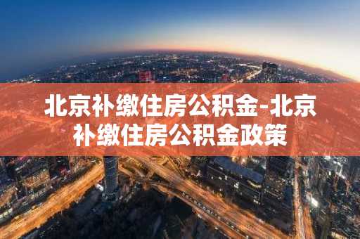 北京补缴住房公积金-北京补缴住房公积金政策