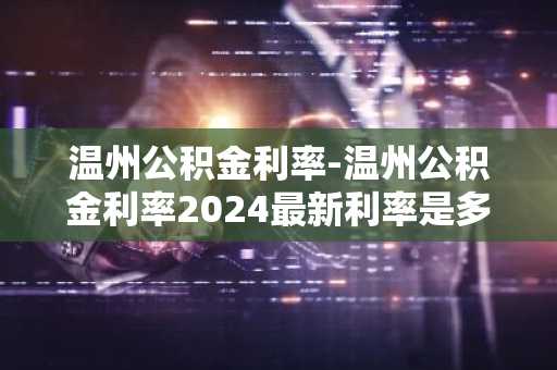 温州公积金利率-温州公积金利率2024最新利率是多少
