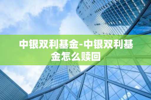 中银双利基金-中银双利基金怎么赎回
