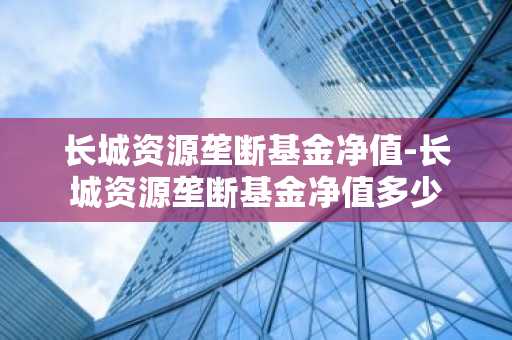 长城资源垄断基金净值-长城资源垄断基金净值多少