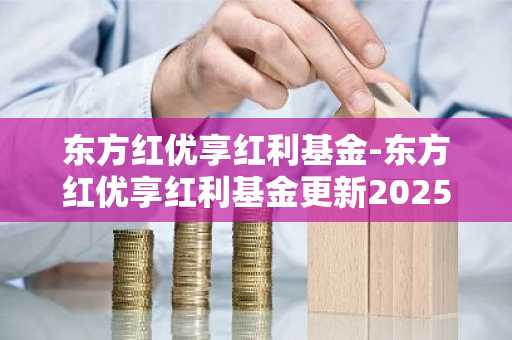 东方红优享红利基金-东方红优享红利基金更新2025