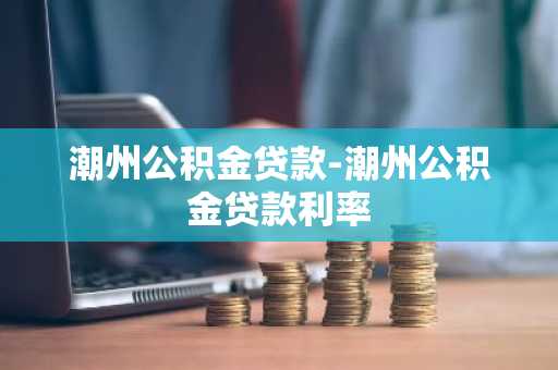 潮州公积金贷款-潮州公积金贷款利率