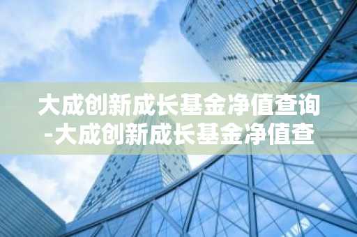 大成创新成长基金净值查询-大成创新成长基金净值查询值查询
