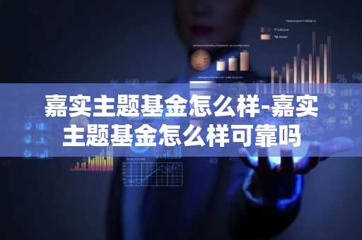 嘉实主题基金怎么样-嘉实主题基金怎么样可靠吗