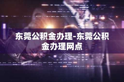 东莞公积金办理-东莞公积金办理网点