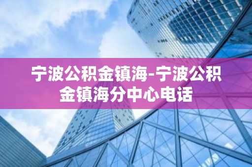 宁波公积金镇海-宁波公积金镇海分中心电话