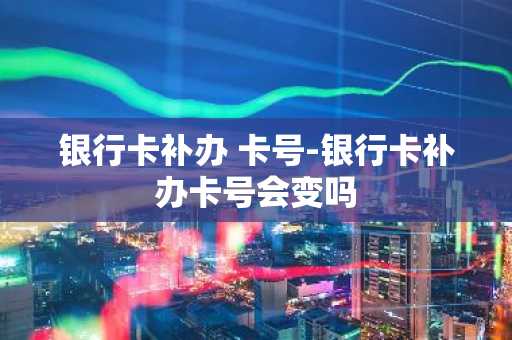 银行卡补办 卡号-银行卡补办卡号会变吗