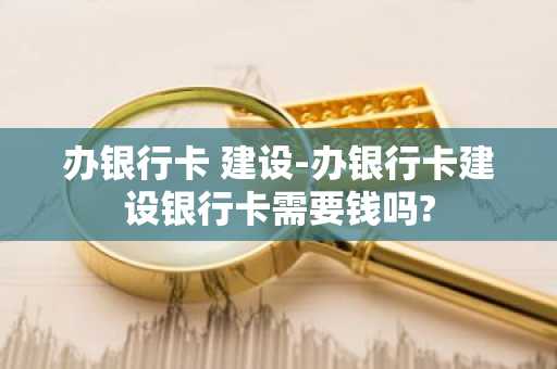 办银行卡 建设-办银行卡建设银行卡需要钱吗?
