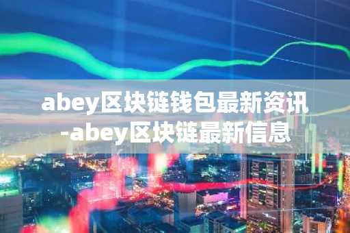 abey区块链钱包最新资讯-abey区块链最新信息