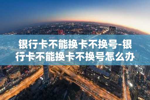 银行卡不能换卡不换号-银行卡不能换卡不换号怎么办