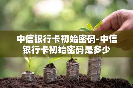 中信银行卡初始密码-中信银行卡初始密码是多少