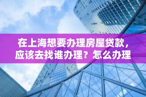 在上海想要办理房屋贷款，应该去找谁办理？怎么办理？