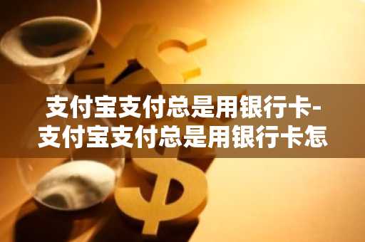 支付宝支付总是用银行卡-支付宝支付总是用银行卡怎么办