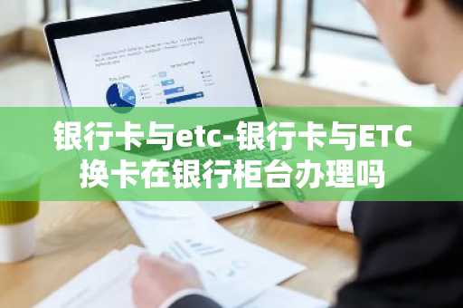 银行卡与etc-银行卡与ETC换卡在银行柜台办理吗