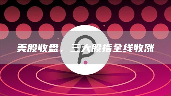 美股收盘，三大股指全线收涨