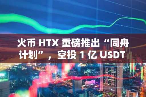 火币 HTX 重磅推出“同舟计划”，空投 1 亿 USDT 助力全球交易者共渡震荡周期