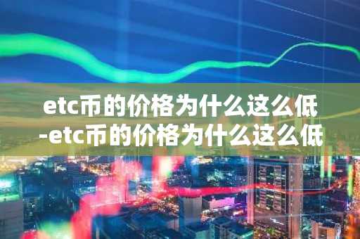 etc币的价格为什么这么低-etc币的价格为什么这么低呢