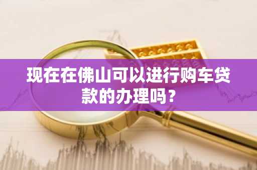 现在在佛山可以进行购车贷款的办理吗？