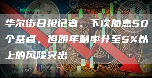 华尔街日报记者：下次加息50个基点，但明年利率升至5%以上的风险突出