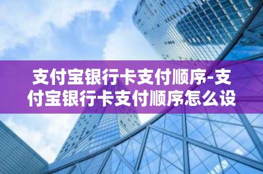 支付宝银行卡支付顺序-支付宝银行卡支付顺序怎么设置