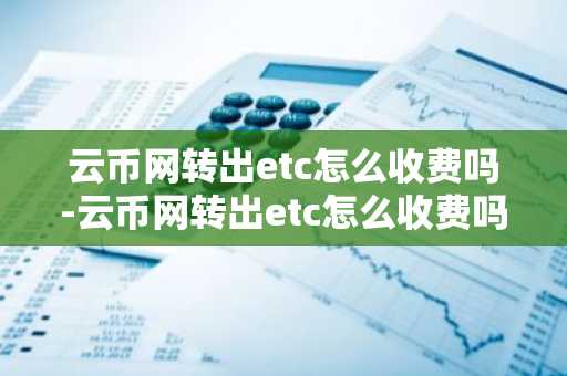 云币网转出etc怎么收费吗-云币网转出etc怎么收费吗多少钱