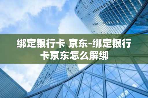 绑定银行卡 京东-绑定银行卡京东怎么解绑