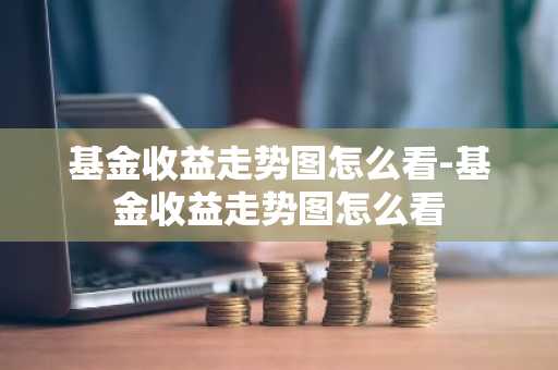 基金收益走势图怎么看-基金收益走势图怎么看