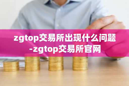 zgtop交易所出现什么问题-zgtop交易所官网