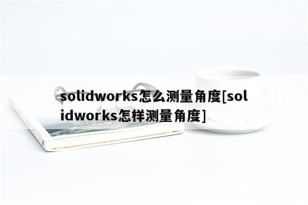 solidworks怎么测量角度[solidworks怎样测量角度]
