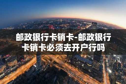 邮政银行卡销卡-邮政银行卡销卡必须去开户行吗