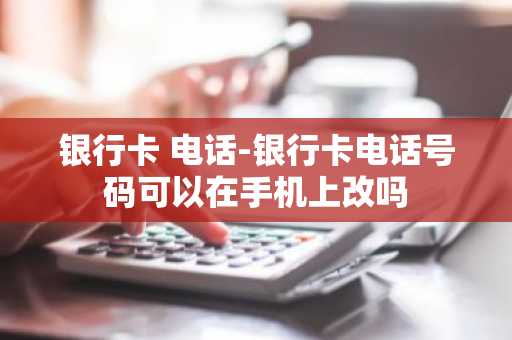 银行卡 电话-银行卡电话号码可以在手机上改吗