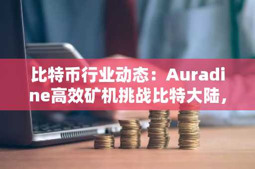 比特币行业动态：Auradine高效矿机挑战比特大陆，人工智能与绿色科技成新趋势