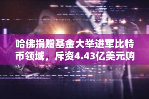 哈佛捐赠基金大举进军比特币领域，斥资4.43亿美元购入贝莱德IBIT股份