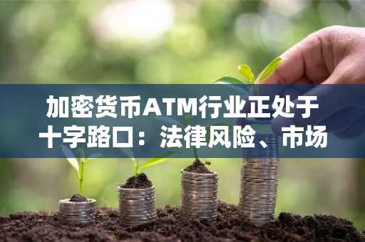 加密货币ATM行业正处于十字路口：法律风险、市场波动和战略退出机会