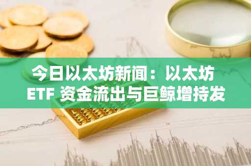 今日以太坊新闻：以太坊 ETF 资金流出与巨鲸增持发生冲突，长期持有者纷纷加码