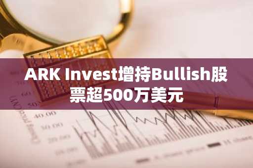 ARK Invest增持Bullish股票超500万美元