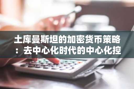 土库曼斯坦的加密货币策略：去中心化时代的中心化控制