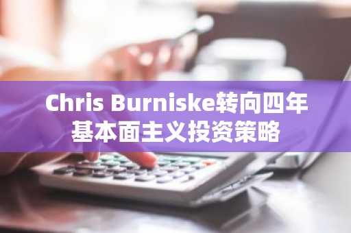 Chris Burniske转向四年基本面主义投资策略