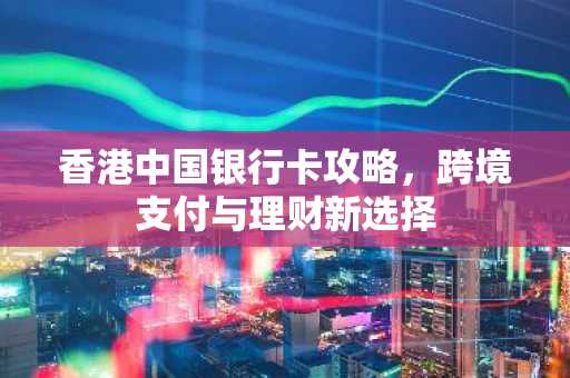 香港中国银行卡攻略，跨境支付与理财新选择